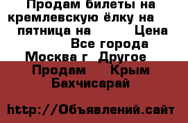 Продам билеты на кремлевскую ёлку на 29.12 пятница на 10.00 › Цена ­ 5 000 - Все города, Москва г. Другое » Продам   . Крым,Бахчисарай